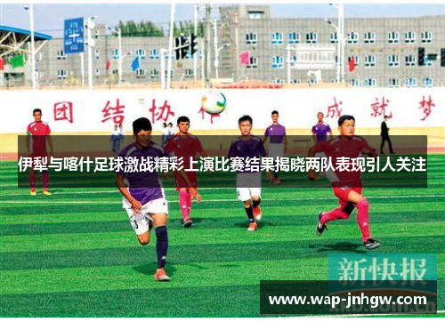 伊犁与喀什足球激战精彩上演比赛结果揭晓两队表现引人关注