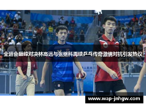 全运会巅峰对决林高远与张继科再续乒乓传奇激情对抗引发热议