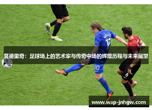 莫德里奇：足球场上的艺术家与传奇中场的辉煌历程与未来展望